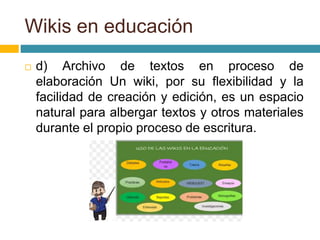  d) Archivo de textos en proceso de
elaboración Un wiki, por su flexibilidad y la
facilidad de creación y edición, es un espacio
natural para albergar textos y otros materiales
durante el propio proceso de escritura.
Wikis en educación
 