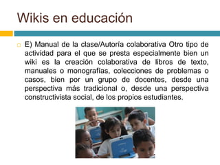  E) Manual de la clase/Autoría colaborativa Otro tipo de
actividad para el que se presta especialmente bien un
wiki es la creación colaborativa de libros de texto,
manuales o monografías, colecciones de problemas o
casos, bien por un grupo de docentes, desde una
perspectiva más tradicional o, desde una perspectiva
constructivista social, de los propios estudiantes.
Wikis en educación
 