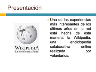 Presentación
 Una de las experiencias
más interesantes de los
últimos años en la red
está hecha de esta
manera: la Wikipedia,
una enciclopedia
colaborativa online
realizada por
voluntarios.
 