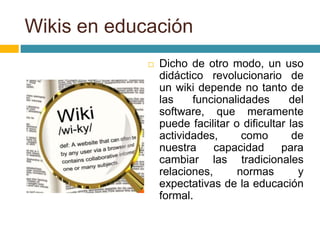  Dicho de otro modo, un uso
didáctico revolucionario de
un wiki depende no tanto de
las funcionalidades del
software, que meramente
puede facilitar o dificultar las
actividades, como de
nuestra capacidad para
cambiar las tradicionales
relaciones, normas y
expectativas de la educación
formal.
Wikis en educación
 