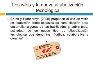 Los wikis y la nueva alfabetización
tecnológica
 Bruns y Humphreys (2005) proponen el uso de wikis
en educación como espacios de comunicación para
desarrollar algunas de las habilidades y, sobre todo,
actitudes, de un nuevo tipo de alfabetización
tecnológica que denominan “crítica, colaborativa y
creativa” .
 