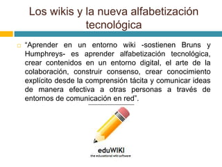  “Aprender en un entorno wiki -sostienen Bruns y
Humphreys- es aprender alfabetización tecnológica,
crear contenidos en un entorno digital, el arte de la
colaboración, construir consenso, crear conocimiento
explícito desde la comprensión tácita y comunicar ideas
de manera efectiva a otras personas a través de
entornos de comunicación en red”.
Los wikis y la nueva alfabetización
tecnológica
 