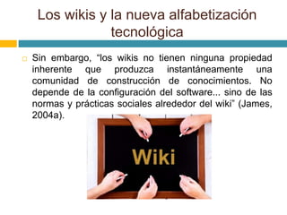 Sin embargo, “los wikis no tienen ninguna propiedad
inherente que produzca instantáneamente una
comunidad de construcción de conocimientos. No
depende de la configuración del software... sino de las
normas y prácticas sociales alrededor del wiki” (James,
2004a).
Los wikis y la nueva alfabetización
tecnológica
 