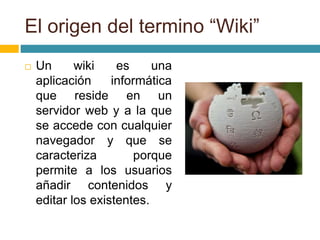 El origen del termino “Wiki”
 Un wiki es una
aplicación informática
que reside en un
servidor web y a la que
se accede con cualquier
navegador y que se
caracteriza porque
permite a los usuarios
añadir contenidos y
editar los existentes.
 