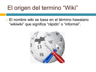 El origen del termino “Wiki”
 El nombre wiki se basa en el término hawaiano
“wikiwiki” que significa “rápido” o “informal”.
 