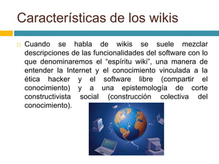 Características de los wikis
 Cuando se habla de wikis se suele mezclar
descripciones de las funcionalidades del software con lo
que denominaremos el “espíritu wiki”, una manera de
entender la Internet y el conocimiento vinculada a la
ética hacker y el software libre (compartir el
conocimiento) y a una epistemología de corte
constructivista social (construcción colectiva del
conocimiento).
 