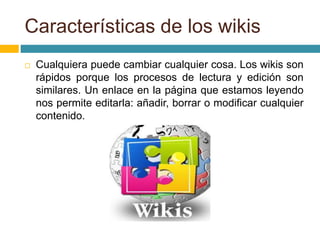  Cualquiera puede cambiar cualquier cosa. Los wikis son
rápidos porque los procesos de lectura y edición son
similares. Un enlace en la página que estamos leyendo
nos permite editarla: añadir, borrar o modificar cualquier
contenido.
Características de los wikis
 