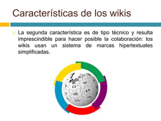  La segunda característica es de tipo técnico y resulta
imprescindible para hacer posible la colaboración: los
wikis usan un sistema de marcas hipertextuales
simplificadas.
Características de los wikis
 