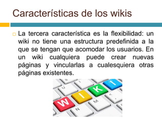  La tercera característica es la flexibilidad: un
wiki no tiene una estructura predefinida a la
que se tengan que acomodar los usuarios. En
un wiki cualquiera puede crear nuevas
páginas y vincularlas a cualesquiera otras
páginas existentes.
Características de los wikis
 