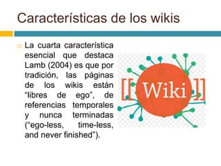  La cuarta característica
esencial que destaca
Lamb (2004) es que por
tradición, las páginas
de los wikis están
“libres de ego”, de
referencias temporales
y nunca terminadas
(“ego-less, time-less,
and never finished”).
Características de los wikis
 