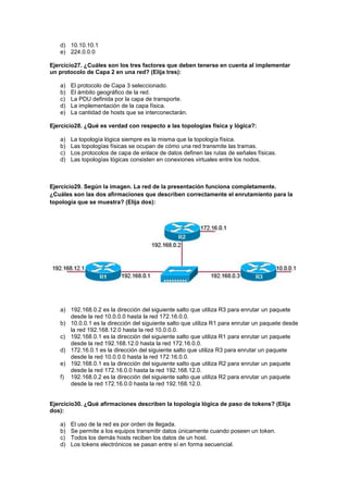 d) 10.10.10.1
   e) 224.0.0.0

Ejercicio27. ¿Cuáles son los tres factores que deben tenerse en cuenta al implementar
un protocolo de Capa 2 en una red? (Elija tres):

   a)   El protocolo de Capa 3 seleccionado.
   b)   El ámbito geográfico de la red.
   c)   La PDU definida por la capa de transporte.
   d)   La implementación de la capa física.
   e)   La cantidad de hosts que se interconectarán.

Ejercicio28. ¿Qué es verdad con respecto a las topologías física y lógica?:

   a)   La topología lógica siempre es la misma que la topología física.
   b)   Las topologías físicas se ocupan de cómo una red transmite las tramas.
   c)   Los protocolos de capa de enlace de datos definen las rutas de señales físicas.
   d)   Las topologías lógicas consisten en conexiones virtuales entre los nodos.



Ejercicio29. Según la imagen. La red de la presentación funciona completamente.
¿Cuáles son las dos afirmaciones que describen correctamente el enrutamiento para la
topología que se muestra? (Elija dos):




   a) 192.168.0.2 es la dirección del siguiente salto que utiliza R3 para enrutar un paquete
      desde la red 10.0.0.0 hasta la red 172.16.0.0.
   b) 10.0.0.1 es la dirección del siguiente salto que utiliza R1 para enrutar un paquete desde
      la red 192.168.12.0 hasta la red 10.0.0.0.
   c) 192.168.0.1 es la dirección del siguiente salto que utiliza R1 para enrutar un paquete
      desde la red 192.168.12.0 hasta la red 172.16.0.0.
   d) 172.16.0.1 es la dirección del siguiente salto que utiliza R3 para enrutar un paquete
      desde la red 10.0.0.0 hasta la red 172.16.0.0.
   e) 192.168.0.1 es la dirección del siguiente salto que utiliza R2 para enrutar un paquete
      desde la red 172.16.0.0 hasta la red 192.168.12.0.
   f) 192.168.0.2 es la dirección del siguiente salto que utiliza R2 para enrutar un paquete
      desde la red 172.16.0.0 hasta la red 192.168.12.0.


Ejercicio30. ¿Qué afirmaciones describen la topología lógica de paso de tokens? (Elija
dos):

   a)   El uso de la red es por orden de llegada.
   b)   Se permite a los equipos transmitir datos únicamente cuando poseen un token.
   c)   Todos los demás hosts reciben los datos de un host.
   d)   Los tokens electrónicos se pasan entre sí en forma secuencial.
 