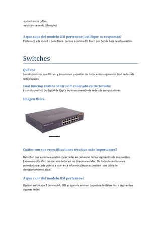 -capacitancia (pf/m)
-resistencia en dc (ohms/m)
A que capa del modelo OSI pertenece justifique su respuesta?
Pertenece a la capa1 o capa física porque es el medio físico por donde baja la información.
Switches
Qué es?
Son dispositivos que filtran y encaminan paquetes de datos entre segmentos (sub redes) de
redes locales
Cual función realiza dentro del cableado estructurado?
Es un dispositivo de digital de lógica de interconexión de redes de computadores
Imagen física.
Cuáles son sus especificaciones técnicas más importantes?
Detectan que estaciones están conectadas en cada uno de los segmentos de sus puertos.
Examinan el tráfico de entrada deducen las direcciones Mac. De todas las estaciones
conectadas a cada puerto y usan esta información para construir una tabla de
direccionamiento local.
A que capa del modelo OSI pertenece?
Operan en la capa 2 del modelo OSI ya que encaminan paquetes de datos entre segmentos
algunas redes.
 