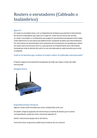 Routers o enrutadores (Cableado o
Inalámbrico)
Qué es?
Un router (o enrutador) viene a ser un dispositivo de hardware que permite la interconexión
de red entre ordenadores que opera en la capa tres. Dicho de otra forma más sencilla,
un router o enrutador es un dispositivo que asegura el enrutamiento de paquetes entre redes,
o bien determinar la ruta exacta que debería tomar el paquete de datos que intercambiamos.
Por este motivo, los denominados como protocolos de enrutamiento son aquellos que utilizan
los routers para comunicarse entre sí, y para permitir el compartimiento de la información,
tomando por ende la decisión de cuál es la ruta más adecuada en cada momento para enviar
un paquete.
Cuál es la función que realiza el router sobre el cableado estructurado?
El Router asegura el enrutamiento de paquetes de redes que viajan a tráves del cable
estructurado
Imagen física.
Especificaciones técnicas
Algunos routers están formados por varios componentes como son:
Enrutador: dirige los paquetes de internet hacia la interfaz de destino por el camino
correspondiente; puede por tanto, encaminar paquetes IP.
Switch: interconecta equipos de la red interna.
Puerta de enlace: proporciona salida hacia el exterior de una red local.
 