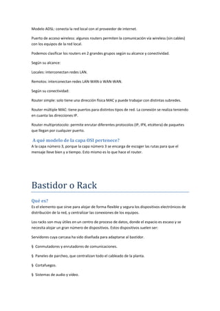 Modelo ADSL: conecta la red local con el proveedor de internet.
Puerto de acceso wireless: algunos routers permiten la comunicación vía wireless (sin cables)
con los equipos de la red local.
Podemos clasificar los routers en 2 grandes grupos según su alcance y conectividad.
Según su alcance:
Locales: interconectan redes LAN.
Remotos: interconectan redes LAN-WAN o WAN-WAN.
Según su conectividad:
Router simple: solo tiene una dirección física MAC y puede trabajar con distintas subredes.
Router múltiple MAC: tiene puertos para distintos tipos de red. La conexión se realiza teniendo
en cuanta las direcciones IP.
Router multiprotocolo: permite enrutar diferentes protocolos (IP, IPX, etcétera) de paquetes
que llegan por cualquier puerto.
A qué modelo de la capa OSI pertenece?
A la capa número 3, porque la capa número 3 se encarga de escoger las rutas para que el
mensaje lleve bien y a tiempo. Esto mismo es lo que hace el router.
Bastidor o Rack
Qué es?
Es el elemento que sirve para alojar de forma flexible y segura los dispositivos electrónicos de
distribución de la red, y centralizar las conexiones de los equipos.
Los racks son muy útiles en un centro de proceso de datos, donde el espacio es escaso y se
necesita alojar un gran número de dispositivos. Estos dispositivos suelen ser:
Servidores cuya carcasa ha sido diseñada para adaptarse al bastidor.
§ Conmutadores y enrutadores de comunicaciones.
§ Paneles de parcheo, que centralizan todo el cableado de la planta.
§ Cortafuegos.
§ Sistemas de audio y vídeo.
 