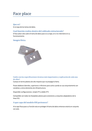 Face place
Que es?
Es la tapa de los tomas de datos.
Cual función realiza dentro del cableado estructurado?
El face place solo cubre él toma de datos pues es su tapa; en si no interviene en su
funcionamiento.
Imagen física.
Cuáles son las especificaciones técnicas más importantes y explicación de cada una
de ellas?
Cuerpo en termo plástico de alto impacto que no propaga la llama.
Posee dobleces laterales, superiores e inferiores para corte cuando se usa conjuntamente con
canaletas u otros elementos de infraestructura.
Disponible configuraciones: simple 4*2 y doble 4*4
Compatible con todos los faceplates planos para conectores y conjuntos adaptadores de la
línea FCS.
A que capa del modelo OSI pertenece?
A la capa física pues su función esta en proteger él toma de datos entonces estaría en conjunto
con este.
 