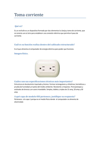 Toma corriente
Qué es?
Es un enchufe es un dispositivo formado por dos elementos la clavija y toma de corriente, que
se conecta uno al otro para establecer una conexión eléctrica que permita el paso de
corriente.
Cuál es su función realiza dentro del cableado estructurado?
Es el que alimenta al computador de energía eléctrica para poder que funcione.
Imagen física.
Cuáles son sus especificaciones técnicas más importantes?
Estructura en duraluminio inyectado y bronce. Formas rectangulares y cilíndricas, herméticas a
prueba de humedad y el polvo del medio ambiente. Resistente a impactos. Prensaestopas y
estóvales de bronce y en acero inoxidable. Simples, dobles y triples de 15 amp, 20 amp y 30
amp
A qué capa de modelo OSI pertenece, justifique su respuesta?
Pertenece a la capa 1 porque es el medio físico donde el computador se alimenta de
electricidad.
 