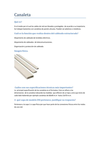 Canaleta
Qué es?
Es el medio por el cual los cables de red son llevados y protegidos de acuerdo a su trayectoria.
Se trabajan bastantes con canaletas de pared y de piso. Pueden ser plásticos o metálicos.
Cuál es la función que realiza dentro del cableado estructurado?
Alojamiento de cableado de tendidos eléctricos.
Alojamiento de cableados de telecomunicaciones.
Organización y protección de cableado.
Imagen física.
Cuáles son sus especificaciones técnicas más importantes?
La principal especificación de las canaletas es el formateo. Este se refiere a las
dimensiones de la canaleta indicando las medidas que difieren de un tipo a otro que tiene de
cada lado habiendo por ejemplo canaletas de 60x40 m.m hasta 13x70 m.m.
A qué capa de modelo OSI pertenece, justifique su respuesta?
Pertenece a la capa 1 o capa física por que hace parte de las conexiones físicas entre los nodos
de una red.
 