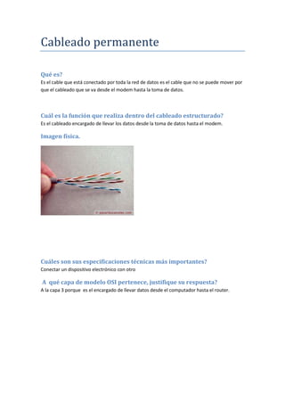 Cableado permanente
Qué es?
Es el cable que está conectado por toda la red de datos es el cable que no se puede mover por
que el cableado que se va desde el modem hasta la toma de datos.
Cuál es la función que realiza dentro del cableado estructurado?
Es el cableado encargado de llevar los datos desde la toma de datos hasta el modem.
Imagen física.
Cuáles son sus especificaciones técnicas más importantes?
Conectar un dispositivo electrónico con otro
A qué capa de modelo OSI pertenece, justifique su respuesta?
A la capa 3 porque es el encargado de llevar datos desde el computador hasta el router.
 