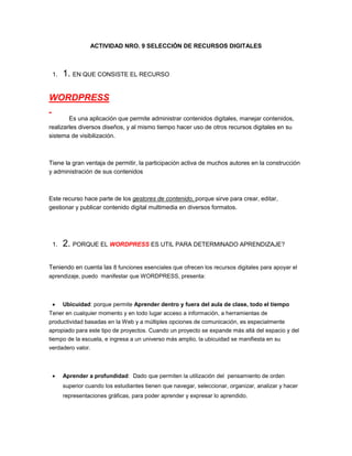 ACTIVIDAD NRO. 9 SELECCIÓN DE RECURSOS DIGITALES
1. 1. EN QUE CONSISTE EL RECURSO
WORDPRESS
Es una aplicación que permite administrar contenidos digitales, manejar contenidos,
realizarles diversos diseños, y al mismo tiempo hacer uso de otros recursos digitales en su
sistema de visibilización.
Tiene la gran ventaja de permitir, la participación activa de muchos autores en la construcción
y administración de sus contenidos
Este recurso hace parte de los gestores de contenido, porque sirve para crear, editar,
gestionar y publicar contenido digital multimedia en diversos formatos.
1. 2. PORQUE EL WORDPRESS ES UTIL PARA DETERMINADO APRENDIZAJE?
Teniendo en cuenta las 8 funciones esenciales que ofrecen los recursos digitales para apoyar el
aprendizaje, puedo manifestar que WORDPRESS, presenta:
Ubicuidad: porque permite Aprender dentro y fuera del aula de clase, todo el tiempo
Tener en cualquier momento y en todo lugar acceso a información, a herramientas de
productividad basadas en la Web y a múltiples opciones de comunicación, es especialmente
apropiado para este tipo de proyectos. Cuando un proyecto se expande más allá del espacio y del
tiempo de la escuela, e ingresa a un universo más amplio, la ubicuidad se manifiesta en su
verdadero valor.
Aprender a profundidad: Dado que permiten la utilización del pensamiento de orden
superior cuando los estudiantes tienen que navegar, seleccionar, organizar, analizar y hacer
representaciones gráficas, para poder aprender y expresar lo aprendido.
 