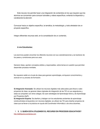 Este recurso me permite hacer una integración de contenidos en los que requiero que los
alumnos se concentren para conocer tutoriales y videos específicos, evitando la dispersión y
canalizando la atención
Convocar hacia un objetivo específico, la temática, la metodología, y todo alrededor de un
proyecto específico.
Integro diferentes recursos web, en la consolidación de un contenido.
A mis Estudiantes:
Los alumnos pueden encontrar los diferente recursos con sus caracterizaciones y se ilustraran de
los pasos y condiciones para sus usos.
Generan ideas, aportan conceptos sólidos y responsables, sobre temas en cuestión que permitan
desarrollar procesos mentales.
No requieren están en el aula de clase para generar aprendizajes, enriquecer conocimientos y
avanzar en su proceso de formación.
5) Integración Avanzada: Se utilizan los recursos digitales más adecuados para llevar a cabo
proyectos de clase; se generan ideas originales de integración de las TIC en sus asignaturas y
estas se comparten con otros colegas; Se usan estrategias de Aprendizaje Activo y de Aprendizaje
por Proyectos (ApP).
6) Integración Experta: Se diseñan y trabajan con los estudiantes ambientes de aprendizaje
constructivistas enriquecidos con recursos digitales; se utilizan las TIC para diseñar proyectos de
clase que se llevan a la práctica sin ayuda del Coordinador Informático o de otros docentes;
1. 5. 5. QUIEN ESTA UTILIZANDO EL RECURSO EN PROCESOS EDUCATIVOS?
http://willyfigueroa.wordpress.com
 