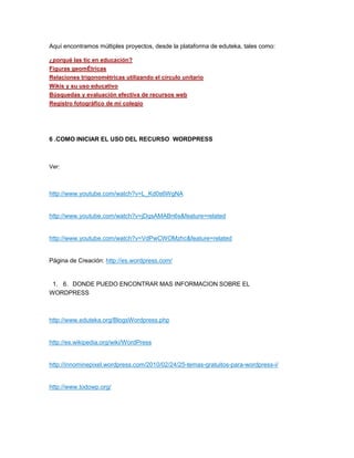 Aquí encontramos múltiples proyectos, desde la plataforma de eduteka, tales como:
¿porqué las tic en educación?
Figuras geomÉtricas
Relaciones trigonométricas utilizando el círculo unitario
Wikis y su uso educativo
Búsquedas y evaluación efectiva de recursos web
Registro fotográfico de mi colegio
6 .COMO INICIAR EL USO DEL RECURSO WORDPRESS
Ver:
http://www.youtube.com/watch?v=L_Kd0s6WgNA
http://www.youtube.com/watch?v=jDqsAMABn6s&feature=related
http://www.youtube.com/watch?v=VdPwCWOMzhc&feature=related
Página de Creación: http://es.wordpress.com/
1. 6. DONDE PUEDO ENCONTRAR MAS INFORMACION SOBRE EL
WORDPRESS
http://www.eduteka.org/BlogsWordpress.php
http://es.wikipedia.org/wiki/WordPress
http://innominepixel.wordpress.com/2010/02/24/25-temas-gratuitos-para-wordpress-i/
http://www.todowp.org/
 