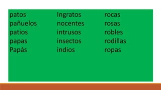 patos
pañuelos
patios
papas
Papás

Ingratos
nocentes
intrusos
insectos
indios

rocas
rosas
robles
rodillas
ropas

 
