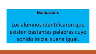 Evaluación.

Los alumnos identificaron que
existen bastantes palabras cuyo
sonido inicial suena igual.

 