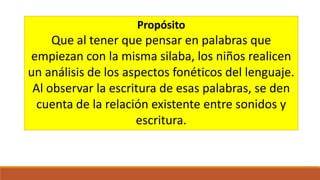 Propósito

Que al tener que pensar en palabras que
empiezan con la misma silaba, los niños realicen
un análisis de los aspectos fonéticos del lenguaje.
Al observar la escritura de esas palabras, se den
cuenta de la relación existente entre sonidos y
escritura.

 