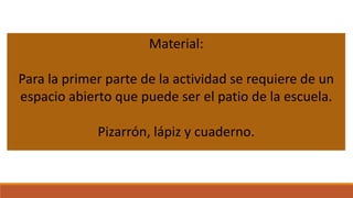 Material:

Para la primer parte de la actividad se requiere de un
espacio abierto que puede ser el patio de la escuela.
Pizarrón, lápiz y cuaderno.

 
