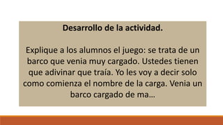 Desarrollo de la actividad.
Explique a los alumnos el juego: se trata de un
barco que venia muy cargado. Ustedes tienen
que adivinar que traía. Yo les voy a decir solo
como comienza el nombre de la carga. Venia un
barco cargado de ma…

 