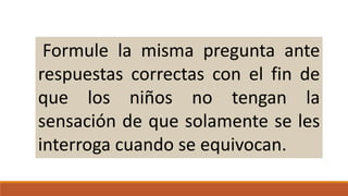 Formule la misma pregunta ante
respuestas correctas con el fin de
que los niños no tengan la
sensación de que solamente se les
interroga cuando se equivocan.

 