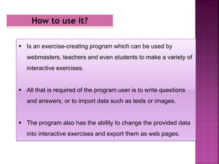 How to use it?
 Is an exercise-creating program which can be used by
webmasters, teachers and even students to make a variety of
interactive exercises.
 All that is required of the program user is to write questions
and answers, or to import data such as texts or images.
 The program also has the ability to change the provided data
into interactive exercises and export them as web pages.
 