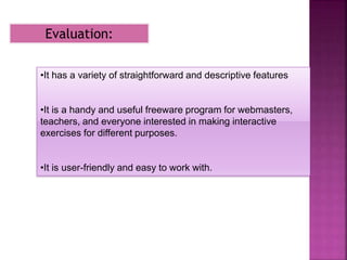 Evaluation:
•It has a variety of straightforward and descriptive features
•It is a handy and useful freeware program for webmasters,
teachers, and everyone interested in making interactive
exercises for different purposes.
•It is user-friendly and easy to work with.
 