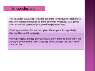 In conclusion…
•Hot Potatoes is a great freeware program for language teachers to
create or upload exercises on their personal websites, class group
sites, or on the password-protected Hotpotatoes.net.
•Creating exercises for learners gives them space to repeatedly
practice the target language.
•Having students create exercises may allow them to both learn the
concepts and practise their language skills through the creation of
the exercise
 