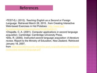 •TEST-EJ. (2012). Teaching English as a Second or Foreign
Language. Retrieved March 28, 2015 , from Creating Interactive
Web-based Exercises in Hot Potatoes: http://www.tesl-
ej.org/wordpress/issues/volume16/ej63/ej63m1/
•Chapelle, C. A. (2001). Computer applications in second language
acquisition. Cambridge: Cambridge University Press.
•Ellis, R. (2005). Instructed second language acquisition: A literature
review. Report to the Ministry of Education, New Zealand. Retrieved
January 18, 2007,
from www.educationcounts.edcentre.govt.nz/publications/downloads
/instructed-second-language.pdf
References
 