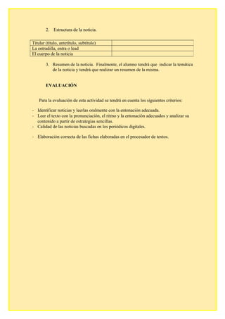 2. Estructura de la noticia.
3. Resumen de la noticia. Finalmente, el alumno tendrá que indicar la temática
de la noticia y tendrá que realizar un resumen de la misma.
EVALUACIÓN
Para la evaluación de esta actividad se tendrá en cuenta los siguientes criterios:
- Identificar noticias y leerlas oralmente con la entonación adecuada.
- Leer el texto con la pronunciación, el ritmo y la entonación adecuados y analizar su
contenido a partir de estrategias sencillas.
- Calidad de las noticias buscadas en los periódicos digitales.
- Elaboración correcta de las fichas elaboradas en el procesador de textos.
Titular (título, antetítulo, subtítulo)
La entradilla, entra o lead
El cuerpo de la noticia
 