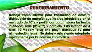 Trabaja como interfaz para transmisión de datos y
distribución de energía, que ha sido introducida en el
mercado de PC´s y periféricos para mejorar las lentas
interfaces serie (RS-232) y paralelo. Esta interfaz de 4
hilos, 12 Mbps y "plug and play", distribuye 5V para
alimentación, transmite datos y está siendo adoptada
rápidamente por la industria informática.
 