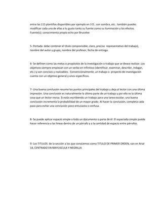 entre las 115 plantillas disponibles por ejemplo en 3 D , con sombra, etc.. también puedes 
modificar cada una de ellas a tu gusto tanto su fuente como su iluminación y los efectos. 
Fuente(s): conocimiento propio echo por Brucelee 
5- Portada: debe contener el título comprensible, claro, preciso representativo del trabajo), 
nombre del autor y grupo, nombre del profesor, fecha de entrega. 
6- Se definen como las metas o propósitos de la investigación o trabajo que se desea realizar. Los 
objetivos siempre empiezan con un verbo en infinitivo (identificar, examinar, describir, indagar, 
etc.) y son concisos y realizables. Convencionalmente, un trabajo o proyecto de investigación 
cuenta con un objetivo general y unos específicos. 
7- Una buena conclusión resume los puntos principales del trabajo y deja al lector con una última 
impresión. Una conclusión es naturalmente la última parte de un trabajo y por ello es la última 
cosa que un lector revisa. Si estás escribiendo un trabajo para una tarea escolar, una buena 
conclusión incrementa la probabilidad de un mayor grado. Al hacer la conclusión, completa cada 
paso para evitar una conclusión poco entusiasta o confusa. 
8- Se puede aplicar espacio simple a todo un documento o parte de él. El espaciado simple puede 
hacer referencia a las líneas dentro de un párrafo y a la cantidad de espacio entre párrafos. 
9- Los TITULOS de la sección a los que conocemos como TITULO DE PRIMER ORDEN, van en Arial 
14, CENTRADO EN MAYUSCULA Y NEGRILLA 
