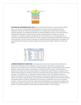 SISTEMA DE ENTRADA/SALIDA (E/S) Este componente presenta al usuario la E/S de datos 
como una cuestión independiente del dispositivo; es decir, para los usuarios, todos los 
dispositivos tienen las mismas características y son tratados de la misma forma, siendo el 
sistema operativo el encargado de atender las particularidades de cada uno de ellos (como su 
velocidad de operación). Una técnica muy común, especialmente en salida, es el uso de 
"spoolers". Los datos de salida se almacenan de forma temporal en una cola situada en un 
dispositivo de almacenamiento masivo (el spool), hasta que el dispositivo periférico requerido se 
encuentre libre; de este modo se evita que un programa quede retenido porque el periférico no 
esté disponible. El sistema operativo dispone de llamadas para añadir y eliminar archivos del 
spool. 
ADMINISTRADOR DE ARCHIVOS Se encarga de mantener la estructura de los datos y los 
programas del sistema y de los diferentes usuarios (que se mantienen en archivos) y de 
asegurar el uso eficiente de los medios de almacenamiento masivo. El administrador de archivos 
también supervisa la creación, actualización y eliminación de los archivos, manteniendo un 
directorio con todos los archivos que existen en el sistema en cada momento y coopera con el 
módulo administrador de memoria durante las transferencias de datos desde y hacia la memoria 
principal. Si se dispone de un sistema de memoria virtual, existen transferencias entre la 
memoria principal y los medios de almacenamiento masivo para mantener la estructura de la 
misma. Los archivos almacenados en los dispositivos de almacenamiento masivo tienen distintos 
propósitos. Algunos contienen información que puede ser compartida. Otros son de carácter 
privado, e incluso secreto. Por tanto, cada archivo está dotado de un conjunto de privilegios de 
acceso, que indican la extensión con la que se puede compartir la información contenida en el 
archivo. El sistema operativo comprueba que estos privilegios no sean violados. 
 