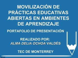 MOVILIZACIÓN DE 
PRÁCTICAS EDUCATIVAS 
ABIERTAS EN AMBIENTES 
DE APRENDIZAJE 
PORTAFOLIO DE PRESENTACIÓN 
REALIZADO POR: 
AALLMMAA DDEELLIIAA OOCCHHOOAA VVAALLDDÉÉSS 
TEC DE MONTERREY 
 