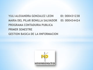 YULI ALEXANDRA GONZALEZ LEON ID: 000431238
MARIA DEL PILAR BONILLA SALVADOR ID: 000434424
PROGRAMA CONTADURIA PUBLICA
PRIMER SEMESTRE
GESTION BASICA DE LA IINFORMACION
 