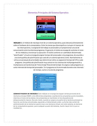 Elementos Principales del Sistema Operativo. 
NÚCLEO Es el módulo de más bajo nivel de un sistema operativo, pues descansa directamente 
sobre el hardware de la computadora. Entre las tareas que desempeña se incluyen el manejo de 
las interrupciones, la asignación de trabajo al procesador y el proporcionar una vía de 
comunicación entre los distintos programas. En general, el núcleo se encarga de controlar el resto 
de los módulos y sincronizar su ejecución. El núcleo contiene un submódulo denominado 
"planificador", el cual se encarga de asignar tiempo del procesador a los programas, de acuerdo a 
una cierta política de planificación que varía de un sistema operativo a otro. Normalmente se 
utiliza una jerarquía de prioridades que determinan cómo se asignará el tiempo del CPU a cada 
programa. Una política de planificación muy común en los sistemas de multiprogramación y 
multiproceso son las técnicas de "time slicing" (fracción de tiempo). Se asigna a cada programa un 
corto intervalo de tiempo del procesador. Si el programa no ha terminado durante este intervalo 
de tiempo, vuelve a la cola de programas 
ADMINISTRADOR DE MEMORIA Este módulo se encarga de asignar ciertas porciones de la 
memoria principal (RAM) a los diferentes programas o partes de los programas que la necesiten, 
mientras el resto de los datos y los programas se mantienen en los dispositivos de 
almacenamiento masivo. De este modo, cuando se asigna una parte de la memoria principal se 
hace de una forma estructurada, siguiendo un determinado orden. La forma más común de 
administración de la memoria supone crear una memoria virtual; con este sistema, la memoria 
de la computadora aparece, para cualquier usuario del sistema, mucho mayor de lo que en 
realidad es. 
 