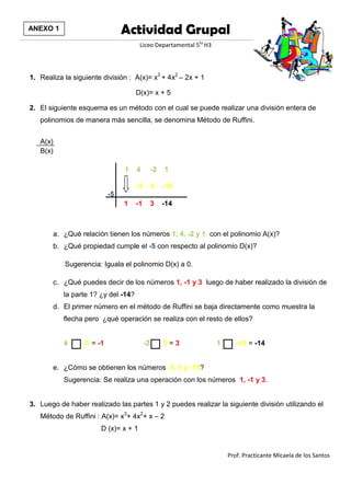 Actividad Grupal 
Liceo Departamental 5to H3 
Prof. Practicante Micaela de los Santos 
1. Realiza la siguiente división : A(x)= x3 + 4x2 – 2x + 1 
D(x)= x + 5 
2. El siguiente esquema es un método con el cual se puede realizar una división entera de polinomios de manera más sencilla, se denomina Método de Ruffini. 
A(x) 
B(x) 
1 4 -2 1 
-5 1 -1 3 -14 
a. ¿Qué relación tienen los números 1, 4, -2 y 1 con el polinomio A(x)? 
b. ¿Qué propiedad cumple el -5 con respecto al polinomio D(x)? 
Sugerencia: Iguala el polinomio D(x) a 0. 
c. ¿Qué puedes decir de los números 1, -1 y 3 luego de haber realizado la división de la parte 1? ¿y del -14? 
d. El primer número en el método de Ruffini se baja directamente como muestra la flecha pero ¿qué operación se realiza con el resto de ellos? 
4 -5 = -1 -2 5 = 3 1 -15 = -14 
e. ¿Cómo se obtienen los números -5, 5 y -15? 
Sugerencia: Se realiza una operación con los números 1, -1 y 3. 
3. Luego de haber realizado las partes 1 y 2 puedes realizar la siguiente división utilizando el Método de Ruffini : A(x)= x3+ 4x2+ x – 2 
D (x)= x + 1 
-5 5 -15 
ANEXO 1 