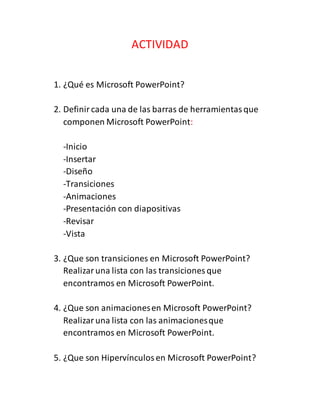 ACTIVIDAD 
1. ¿Qué es Microsoft PowerPoint? 
2. Definir cada una de las barras de herramientas que 
componen Microsoft PowerPoint: 
-Inicio 
-Insertar 
-Diseño 
-Transiciones 
-Animaciones 
-Presentación con diapositivas 
-Revisar 
-Vista 
3. ¿Que son transiciones en Microsoft PowerPoint? 
Realizar una lista con las transiciones que 
encontramos en Microsoft PowerPoint. 
4. ¿Que son animaciones en Microsoft PowerPoint? 
Realizar una lista con las animaciones que 
encontramos en Microsoft PowerPoint. 
5. ¿Que son Hipervínculos en Microsoft PowerPoint? 
 