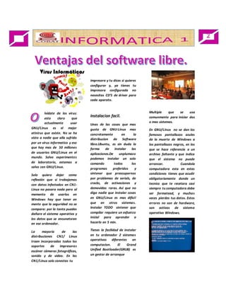 lvídate de los virus: 
esta claro que 
actualmente usar 
GNU/Linux es el mejor 
atinirus que existe. No se ha 
visto a nadie que alla sufrido 
por un virus informatico y eso 
que hay mas de 50 millones 
de usuarios GNU/Linux en el 
mundo. Salvo experimentos 
de laboratorio, estamos a 
salvo con GNU/Linux. 
Solo quiero dejar como 
reflexión que si trabajamos 
con datos infectados en CN1- 
Linux no pasara nada pero al 
memento de usarlos en 
Windows hay que tener en 
mente que la seguridad no se 
compara: por lo tanto puedes 
dañare el sistema operativo y 
los datos que se encunetsran 
en ese ordenador. 
La mayoría de las 
distribuciones CN1/ Linux 
traen incorporadas todos los 
soportes de impresoras 
escáner cámaras fotográficas, 
sonido y de video. En las 
CN1/Linux solo conectas tu 
impresora y tu dices si quieres 
configurar y, ya tienes tu 
impresora configurada no 
necesitas CD’S de driver para 
cada aparato. 
Instalacion facil. 
Unas de las cosas que mas 
gusta de GNU-Linux mas 
concretamente en la 
distribucion de Software 
libre.Ubuntu, es sin duda la 
forma de instalar las 
aplicaciones.De unplumazo 
podemos instalar un solo 
comando todos los 
programas preferidos y 
sintener que preocuparnos 
por problemas de serials, de 
cracks, de activaciones y 
demovidas raras. Asi que no 
diga nadie que instalar cosas 
en GNU/Linux es mas dificil 
que en otros sistemas. 
Instalar TODO sintener que 
compilar requiere un esfuerzo 
inicial para aprender a 
hacerlo en 5 min. 
Tienes la facilidad de instalar 
en tu ordenador 2 sistemas 
operativos diferentes en 
computacion. El Grand 
Unified Bootloader(GRUB) es 
un gestor de arranque 
Multiple que se usa 
comunmente para iniciar dos 
o mas sistemas. 
En GNU/Linux no se dan los 
famosos pantallazos azules 
de la muerte de Windows a 
los pantallazos negros, en los 
que se hace referencia a un 
archivo faltante y que indica 
que el sistema no puede 
arrancar. Cuandola 
computadora esta en estas 
condiciones tienes que acudir 
obligatoriamente donde un 
tecnico que te recetara casi 
siempre tu computadora debe 
ser formatead, y muchas 
veces pierdes tus datos. Estos 
errores no son de hardware, 
son activos de sistema 
operativo Windows. 
 