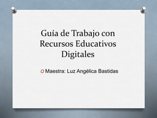 Guía de Trabajo con 
Recursos Educativos 
Digitales 
O Maestra: Luz Angélica Bastidas 
 