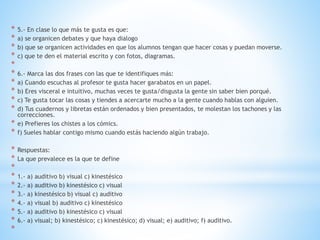 * 5.- En clase lo que más te gusta es que:
* a) se organicen debates y que haya dialogo
* b) que se organicen actividades en que los alumnos tengan que hacer cosas y puedan moverse.
* c) que te den el material escrito y con fotos, diagramas.
*
* 6.- Marca las dos frases con las que te identifiques más:
* a) Cuando escuchas al profesor te gusta hacer garabatos en un papel.
* b) Eres visceral e intuitivo, muchas veces te gusta/disgusta la gente sin saber bien porqué.
* c) Te gusta tocar las cosas y tiendes a acercarte mucho a la gente cuando hablas con alguien.
* d) Tus cuadernos y libretas están ordenados y bien presentados, te molestan los tachones y las
correcciones.
* e) Prefieres los chistes a los cómics.
* f) Sueles hablar contigo mismo cuando estás haciendo algún trabajo.
* Respuestas:
* La que prevalece es la que te define
*
* 1.- a) auditivo b) visual c) kinestésico
* 2.- a) auditivo b) kinestésico c) visual
* 3.- a) kinestésico b) visual c) auditivo
* 4.- a) visual b) auditivo c) kinestésico
* 5.- a) auditivo b) kinestésico c) visual
* 6.- a) visual; b) kinestésico; c) kinestésico; d) visual; e) auditivo; f) auditivo.
*
 