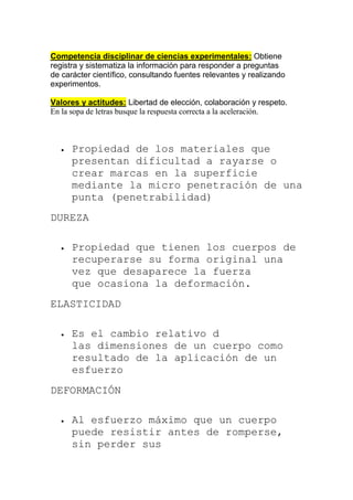 Competencia disciplinar de ciencias experimentales: Obtiene
registra y sistematiza la información para responder a preguntas
de carácter científico, consultando fuentes relevantes y realizando
experimentos.
Valores y actitudes: Libertad de elección, colaboración y respeto.
En la sopa de letras busque la respuesta correcta a la aceleración.
 Propiedad de los materiales que
presentan dificultad a rayarse o
crear marcas en la superficie
mediante la micro penetración de una
punta (penetrabilidad)
DUREZA
 Propiedad que tienen los cuerpos de
recuperarse su forma original una
vez que desaparece la fuerza
que ocasiona la deformación.
ELASTICIDAD
 Es el cambio relativo d
las dimensiones de un cuerpo como
resultado de la aplicación de un
esfuerzo
DEFORMACIÓN
 Al esfuerzo máximo que un cuerpo
puede resistir antes de romperse,
sin perder sus
 