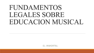 FUNDAMENTOS
LEGALES SOBRE
EDUCACION MUSICAL
EL INMORTAL
 