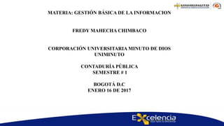 MATERIA: GESTIÓN BÁSICA DE LA INFORMACION
FREDY MAHECHA CHIMBACO
CORPORACIÓN UNIVERSITARIA MINUTO DE DIOS
UNIMINUTO
CONTADURÍA PÚBLICA
SEMESTRE # 1
BOGOTÁ D.C
ENERO 16 DE 2017
 